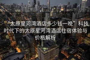 “太原星河灣酒店多少錢(qián)一晚”科技時(shí)代下的太原星河灣酒店住宿體驗(yàn)與價(jià)格解析