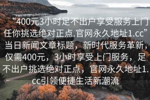 “400元3小時(shí)足不出戶享受服務(wù)上門任你挑選絕對(duì)正點(diǎn).官網(wǎng)永久地址1.cc”當(dāng)日新聞文章標(biāo)題，新時(shí)代服務(wù)革新，僅需400元，3小時(shí)享受上門服務(wù)，足不出戶挑選絕對(duì)正點(diǎn)，官網(wǎng)永久地址1.cc引領(lǐng)便捷生活新潮流