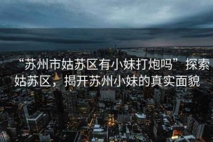 “蘇州市姑蘇區(qū)有小妹打炮嗎”探索姑蘇區(qū)，揭開蘇州小妹的真實面貌