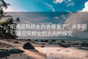 “昭通迎風(fēng)橋女的去哪里了”關(guān)于昭通迎風(fēng)橋女的去向的探究