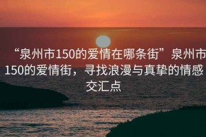 “泉州市150的愛情在哪條街”泉州市150的愛情街，尋找浪漫與真摯的情感交匯點