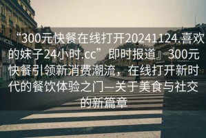 “300元快餐在線打開20241124.喜歡的妹子24小時.cc”即時報道』300元快餐引領新消費潮流，在線打開新時代的餐飲體驗之門—關于美食與社交的新篇章