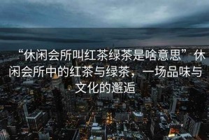 “休閑會(huì)所叫紅茶綠茶是啥意思”休閑會(huì)所中的紅茶與綠茶，一場品味與文化的邂逅