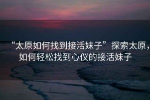 “太原如何找到接活妹子”探索太原，如何輕松找到心儀的接活妹子
