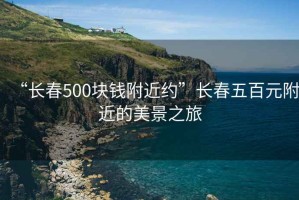 “長(zhǎng)春500塊錢附近約”長(zhǎng)春五百元附近的美景之旅