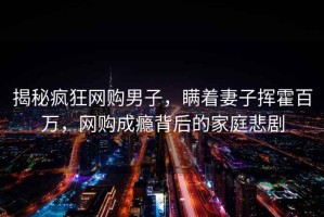 揭秘瘋狂網(wǎng)購男子，瞞著妻子揮霍百萬，網(wǎng)購成癮背后的家庭悲劇