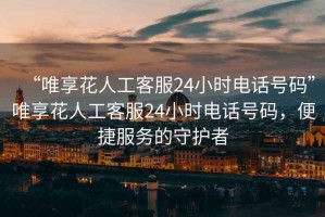 “唯享花人工客服24小時電話號碼”唯享花人工客服24小時電話號碼，便捷服務的守護者