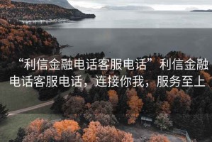 “利信金融電話客服電話”利信金融電話客服電話，連接你我，服務(wù)至上
