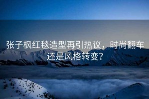 張子楓紅毯造型再引熱議，時尚翻車還是風(fēng)格轉(zhuǎn)變？