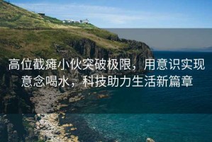 高位截癱小伙突破極限，用意識(shí)實(shí)現(xiàn)意念喝水，科技助力生活新篇章