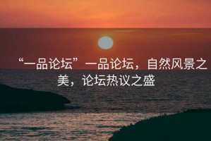 “一品論壇”一品論壇，自然風(fēng)景之美，論壇熱議之盛