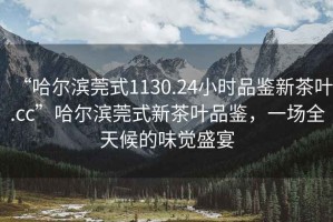 “哈爾濱莞式1130.24小時(shí)品鑒新茶葉.cc”哈爾濱莞式新茶葉品鑒，一場(chǎng)全天候的味覺(jué)盛宴