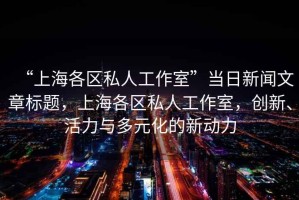 “上海各區(qū)私人工作室”當(dāng)日新聞文章標(biāo)題，上海各區(qū)私人工作室，創(chuàng)新、活力與多元化的新動(dòng)力