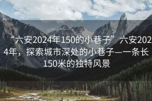 “六安2024年150的小巷子”六安2024年，探索城市深處的小巷子—一條長150米的獨特風景