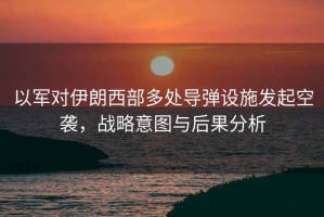 以軍對(duì)伊朗西部多處導(dǎo)彈設(shè)施發(fā)起空襲，戰(zhàn)略意圖與后果分析