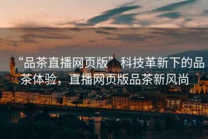 “品茶直播網(wǎng)頁版”科技革新下的品茶體驗(yàn)，直播網(wǎng)頁版品茶新風(fēng)尚