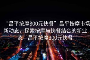 “昌平按摩300元快餐”昌平按摩市場(chǎng)新動(dòng)態(tài)，探索按摩與快餐結(jié)合的新業(yè)態(tài)—昌平按摩300元快餐