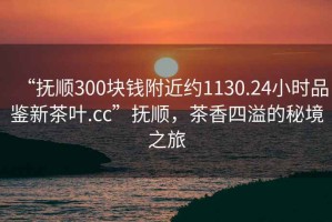 “撫順300塊錢附近約1130.24小時品鑒新茶葉.cc”撫順，茶香四溢的秘境之旅