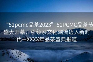 “51pcmc品茶2023”51PCMC品茶節(jié)盛大開幕，引領(lǐng)茶文化潮流邁入新時代—XXXX年品茶盛典報道
