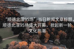 “順德北滘95場”當日新聞文章標題，順德北滘95場盛大開幕，掀起新一輪文化熱潮