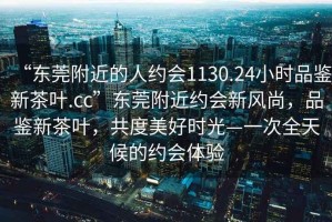 “東莞附近的人約會(huì)1130.24小時(shí)品鑒新茶葉.cc”東莞附近約會(huì)新風(fēng)尚，品鑒新茶葉，共度美好時(shí)光—一次全天候的約會(huì)體驗(yàn)