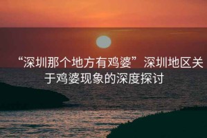 “深圳那個(gè)地方有雞婆”深圳地區(qū)關(guān)于雞婆現(xiàn)象的深度探討