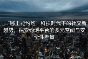 “哪里能約炮”科技時代下的社交新趨勢，探索約炮平臺的多元空間與安全性考量