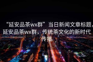 “延安品茶wx群”當日新聞文章標題，延安品茶wx群，傳統(tǒng)茶文化的新時代傳播