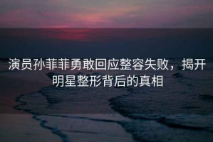 演員孫菲菲勇敢回應(yīng)整容失敗，揭開(kāi)明星整形背后的真相