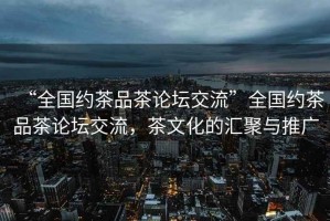 “全國(guó)約茶品茶論壇交流”全國(guó)約茶品茶論壇交流，茶文化的匯聚與推廣