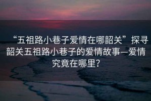 “五祖路小巷子愛情在哪韶關(guān)”探尋韶關(guān)五祖路小巷子的愛情故事—愛情究竟在哪里？