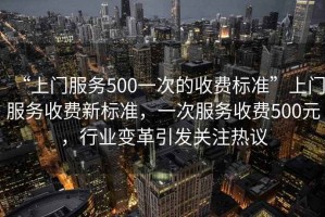 “上門服務(wù)500一次的收費標準”上門服務(wù)收費新標準，一次服務(wù)收費500元，行業(yè)變革引發(fā)關(guān)注熱議