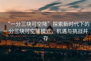 “一分三塊可空降”探索新時(shí)代下的一分三塊可空降模式，機(jī)遇與挑戰(zhàn)并存