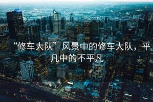 “修車大隊”風(fēng)景中的修車大隊，平凡中的不平凡