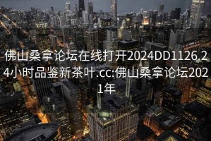 佛山桑拿論壇在線打開2024DD1126.24小時品鑒新茶葉.cc:佛山桑拿論壇2021年