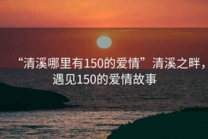 “清溪哪里有150的愛情”清溪之畔，遇見150的愛情故事