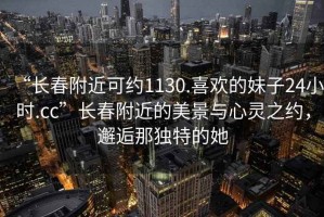 “長(zhǎng)春附近可約1130.喜歡的妹子24小時(shí).cc”長(zhǎng)春附近的美景與心靈之約，邂逅那獨(dú)特的她