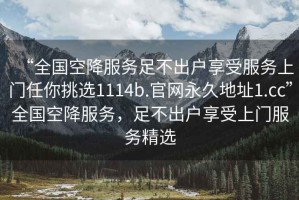 “全國(guó)空降服務(wù)足不出戶享受服務(wù)上門任你挑選1114b.官網(wǎng)永久地址1.cc”全國(guó)空降服務(wù)，足不出戶享受上門服務(wù)精選