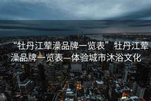 “牡丹江葷澡品牌一覽表”牡丹江葷澡品牌一覽表—體驗城市沐浴文化