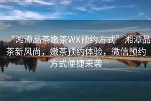“湘潭品茶嫩茶WX預(yù)約方式”湘潭品茶新風(fēng)尚，嫩茶預(yù)約體驗(yàn)，微信預(yù)約方式便捷來(lái)襲