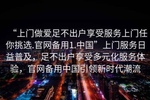 “上門做愛足不出戶享受服務(wù)上門任你挑選.官網(wǎng)備用1.中國”上門服務(wù)日益普及，足不出戶享受多元化服務(wù)體驗，官網(wǎng)備用中國引領(lǐng)新時代潮流