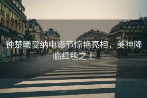 鐘楚曦戛納電影節(jié)驚艷亮相，美神降臨紅毯之上