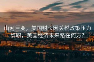 山河巨變，美國(guó)財(cái)長(zhǎng)因關(guān)稅政策壓力辭職，美國(guó)經(jīng)濟(jì)未來(lái)路在何方？