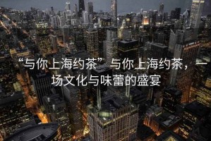 “與你上海約茶”與你上海約茶，一場文化與味蕾的盛宴
