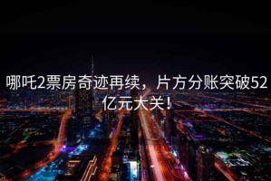 哪吒2票房奇跡再續(xù)，片方分賬突破52億元大關(guān)！
