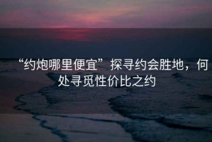 “約炮哪里便宜”探尋約會(huì)勝地，何處尋覓性?xún)r(jià)比之約