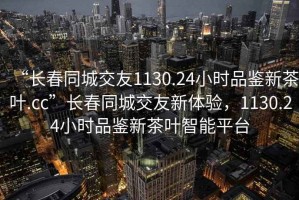 “長春同城交友1130.24小時品鑒新茶葉.cc”長春同城交友新體驗，1130.24小時品鑒新茶葉智能平臺