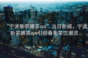 “寧波新茶嫩茶wx”當日新聞，寧波新茶嫩茶wx引領春季茶飲潮流