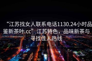 “江蘇找女人聯(lián)系電話1130.24小時品鑒新茶葉.cc”江蘇特色，品味新茶與尋找佳人熱線