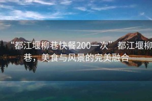 “都江堰柳巷快餐200一次”都江堰柳巷，美食與風(fēng)景的完美融合
